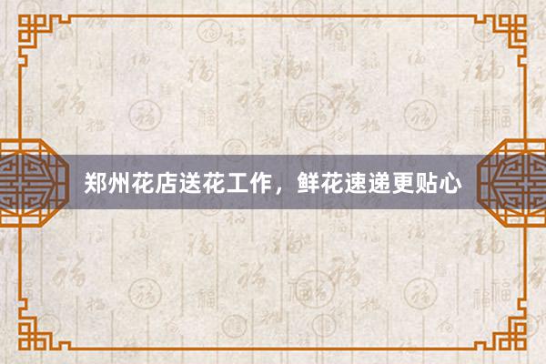 郑州花店送花工作，鲜花速递更贴心